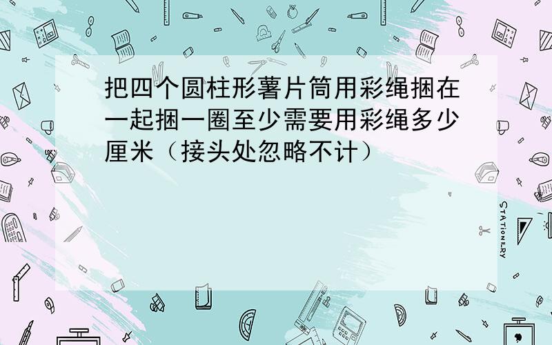 把四个圆柱形薯片筒用彩绳捆在一起捆一圈至少需要用彩绳多少厘米（接头处忽略不计）