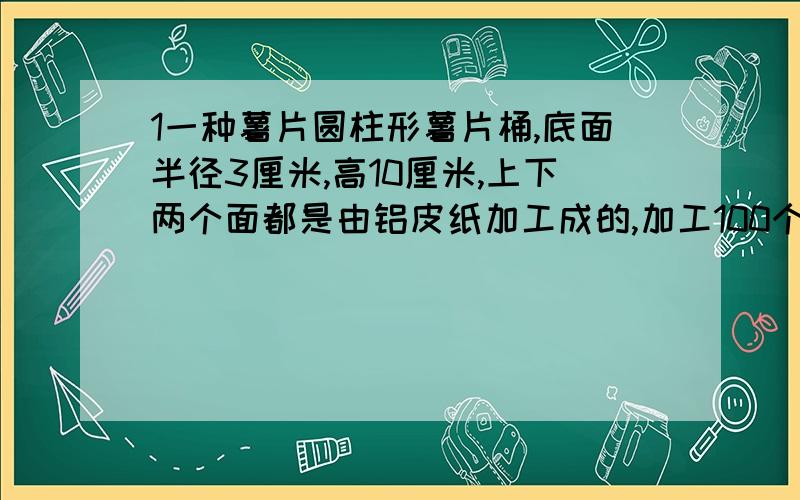 1一种薯片圆柱形薯片桶,底面半径3厘米,高10厘米,上下两个面都是由铝皮纸加工成的,加工100个这样的薯片大约需要铝皮纸多少平方厘米?合多少平方分米?2把一个底面直径是20厘米,高30厘米的圆