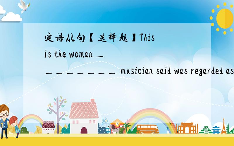 定语从句【选择题】This is the woman ________ musician said was regarded as the best pianist in the country.A.whoB.whomC.whoseD.which选什么?为什么?另外,麻烦翻译一下这句话,谢谢了!