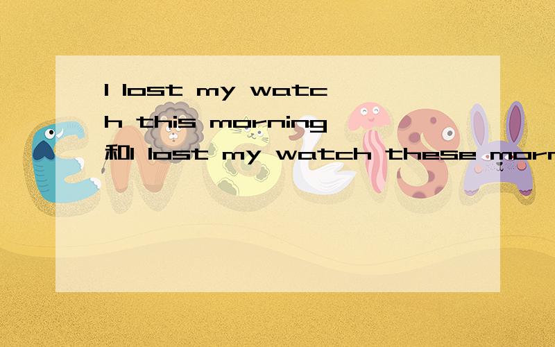 I lost my watch this morning和I lost my watch these morning这两个句子哪一个对?