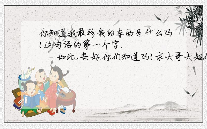 你知道我最珍贵的东西是什么吗?这句话的第一个字.　　　　　- 如此,安好.你们知道吗?求大哥大姐们帮忙 小弟我不懂