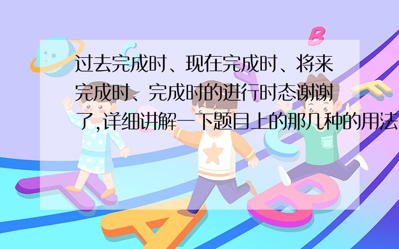 过去完成时、现在完成时、将来完成时、完成时的进行时态谢谢了,详细讲解一下题目上的那几种的用法、结构、区别等等.因为本人足够笨,所以请说的容易理解下……谢谢!