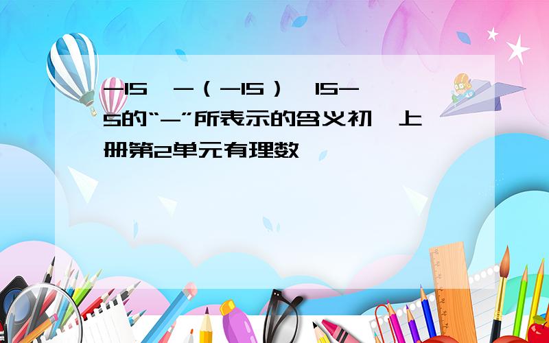 -15,-（-15）,15-5的“-”所表示的含义初一上册第2单元有理数