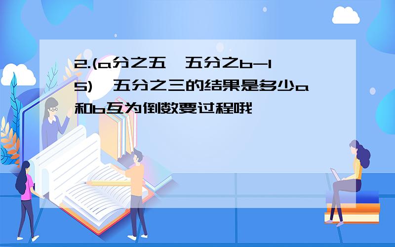 2.(a分之五÷五分之b-15)÷五分之三的结果是多少a和b互为倒数要过程哦