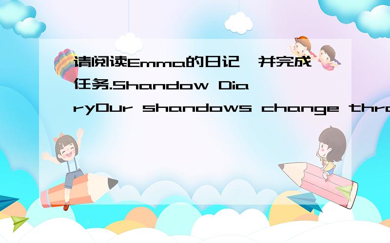 请阅读Emma的日记,并完成任务.Shandow DiaryOur shandows change through the day.Emma noticed this:On my way to school in the morning,my shagow was long,stretching across the road.When I went out to morning play ,it shorter and stronger.When I