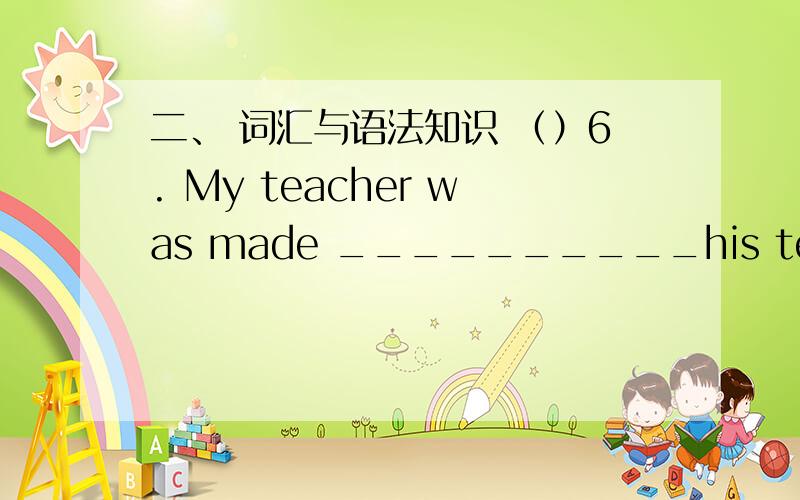 二、 词汇与语法知识 （）6. My teacher was made __________his teaching because of poor house .  A. giving up B. to give up  C. given up D. give up  A. by B. use C. with D. using of  看一下我翻的可以吗?谢谢!  因为贫穷的健康