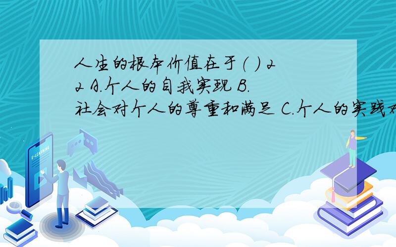 人生的根本价值在于（ ） 22 A.个人的自我实现 B.社会对个人的尊重和满足 C.个人的实践对于人生的根本价值在于（ ）A.个人的自我实现B.社会对个人的尊重和满足C.个人的实践对于自身的意