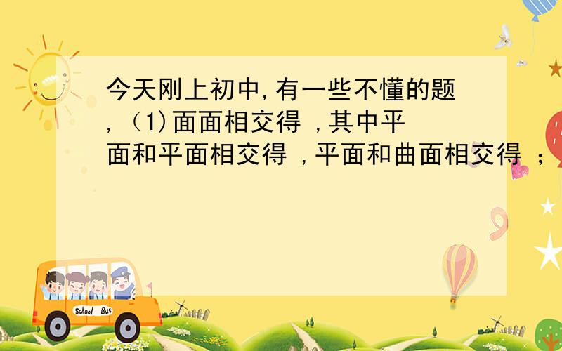 今天刚上初中,有一些不懂的题,（1)面面相交得 ,其中平面和平面相交得 ,平面和曲面相交得 ；线线相交得 ；（2）圆锥,圆柱,三棱柱,四棱柱的侧面和底面相交成几条线