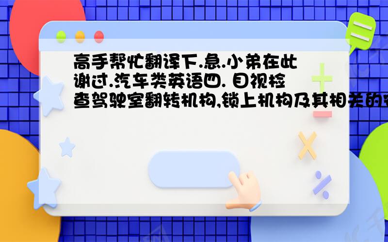 高手帮忙翻译下.急.小弟在此谢过.汽车类英语四. 目视检查驾驶室翻转机构,锁上机构及其相关的安全销是否装配齐全.目视检查相关部件有无检查记号,并用手轻摇看付支架有无松动现象,如有