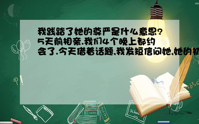 我践踏了她的尊严是什么意思?5天前相亲.我们4个晚上都约会了.今天借着话题,我发短信问她,她的初吻,第一次是不是还在,给了谁.结果她回信：你混蛋.然后我给她道歉.她说,我践踏了她的尊严