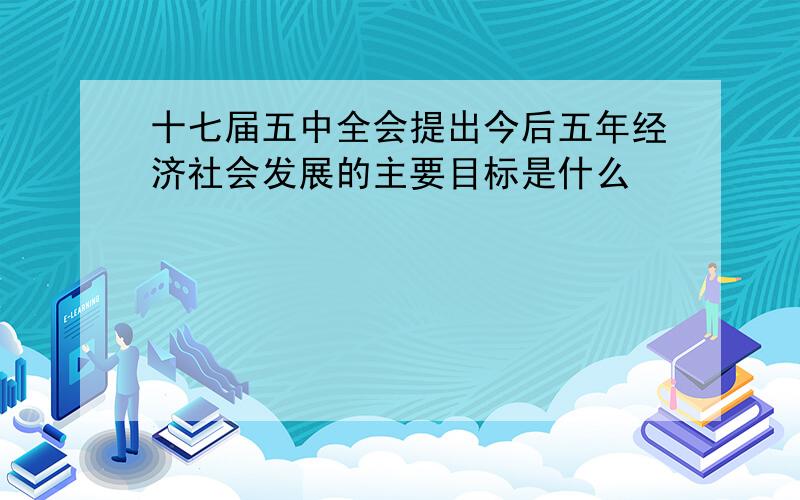 十七届五中全会提出今后五年经济社会发展的主要目标是什么