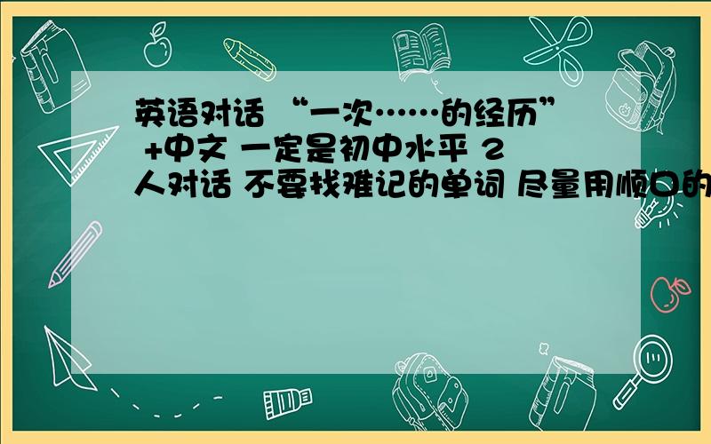 英语对话 “一次……的经历” +中文 一定是初中水平 2人对话 不要找难记的单词 尽量用顺口的 不要太多 50词左右 \(≥▽≤)/~