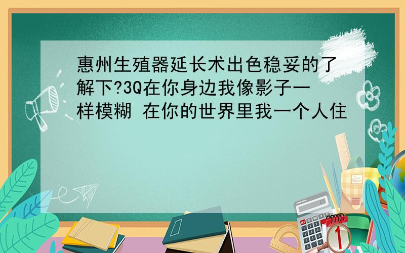 惠州生殖器延长术出色稳妥的了解下?3Q在你身边我像影子一样模糊 在你的世界里我一个人住