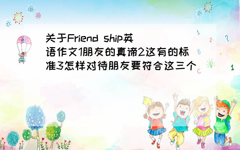 关于Friend ship英语作文1朋友的真谛2这有的标准3怎样对待朋友要符合这三个