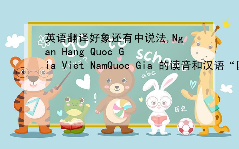 英语翻译好象还有中说法,Ngan Hang Quoc Gia Viet NamQuoc Gia 的读音和汉语“国家”基本一样,但是Nha Nuoc 和国家就没办法对应,Nuoc 有没有对应的汉语呢?Nha对应的汉字是否是“家”，Nuoc对应的汉字是