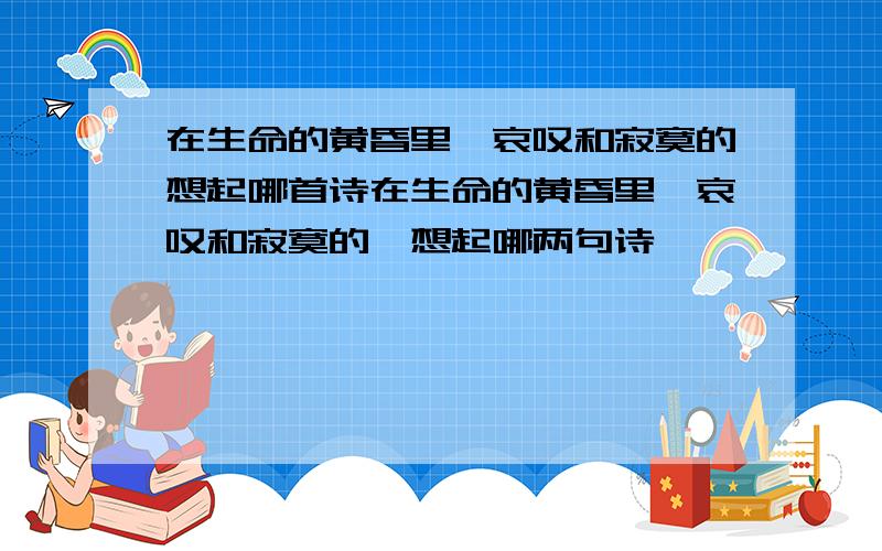 在生命的黄昏里,哀叹和寂寞的想起哪首诗在生命的黄昏里,哀叹和寂寞的,想起哪两句诗