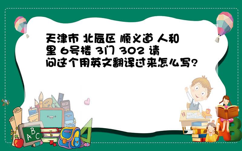 天津市 北辰区 顺义道 人和里 6号楼 3门 302 请问这个用英文翻译过来怎么写?