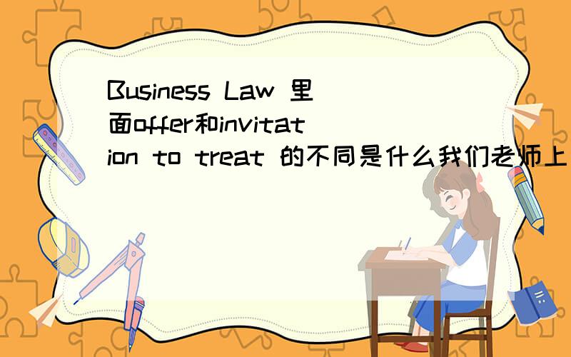 Business Law 里面offer和invitation to treat 的不同是什么我们老师上课讲的是什么invitation to treat 的话作为消费者要问这件商品是什么价格有没有存货…… 但是要是说在那种self-service shops里面,价格