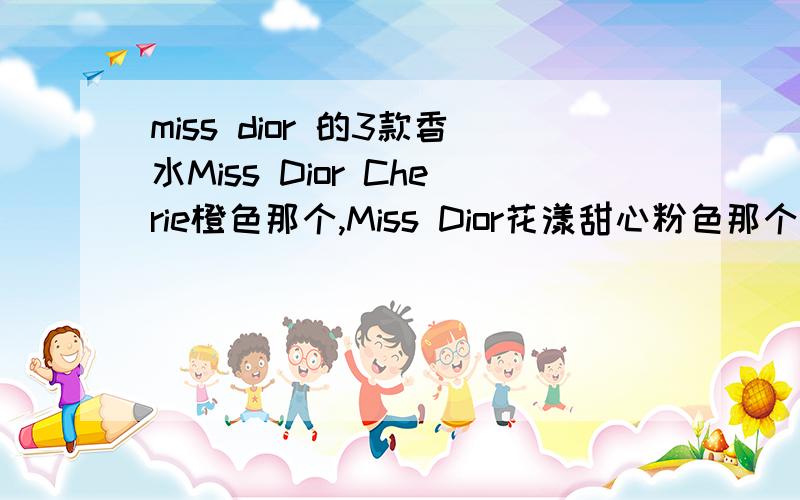 miss dior 的3款香水Miss Dior Cherie橙色那个,Miss Dior花漾甜心粉色那个,还有就是绿色那个.3款哪个更适合20来岁的女孩用呢,最好能有特色些的味道.参考下大家的意见