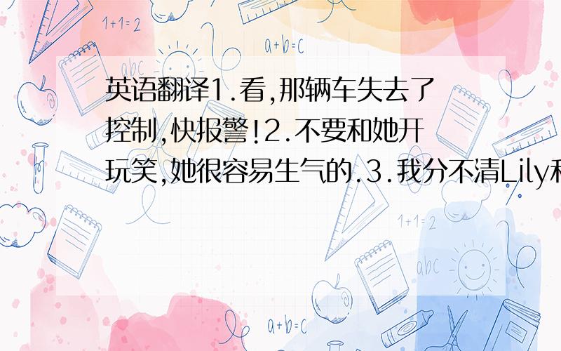 英语翻译1.看,那辆车失去了控制,快报警!2.不要和她开玩笑,她很容易生气的.3.我分不清Lily和Lucy,她们太像了.4.她信任你,更为重要的是,她是你最好的朋友,所以你应该帮助她.