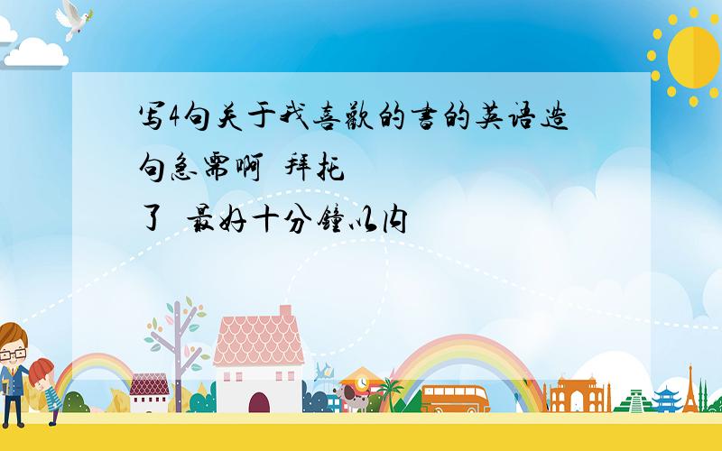 写4句关于我喜欢的书的英语造句急需啊〜拜托了〜最好十分钟以内〜