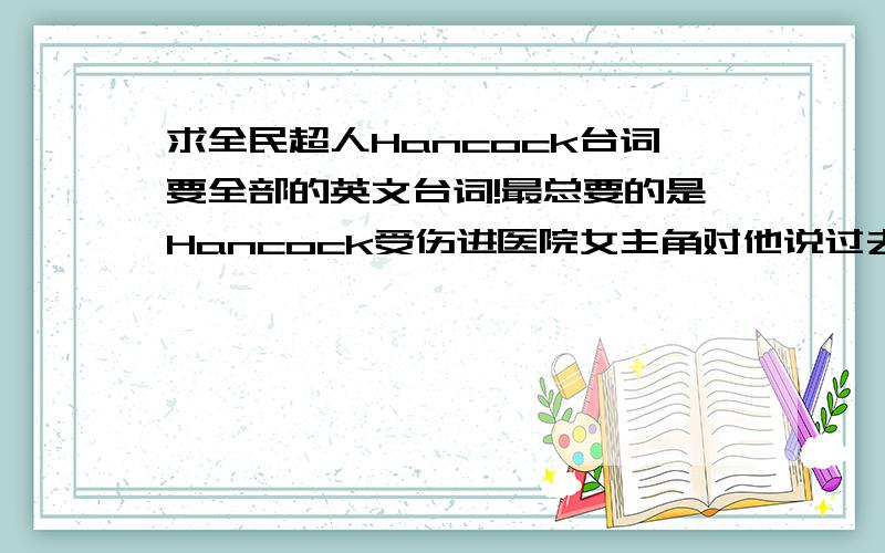 求全民超人Hancock台词要全部的英文台词!最总要的是Hancock受伤进医院女主角对他说过去的事的那一大段急用!感激不尽