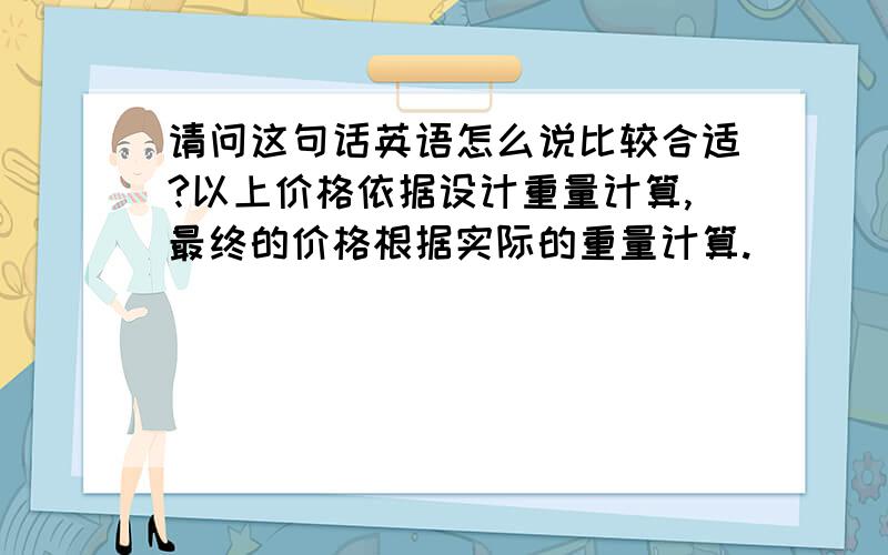 请问这句话英语怎么说比较合适?以上价格依据设计重量计算,最终的价格根据实际的重量计算.