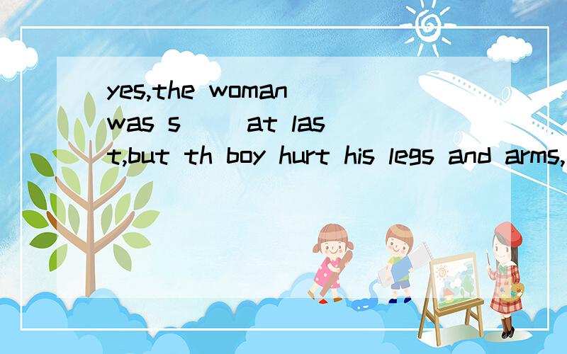 yes,the woman was s() at last,but th boy hurt his legs and arms,首字母填空.