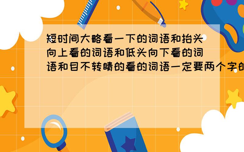 短时间大略看一下的词语和抬头向上看的词语和低头向下看的词语和目不转睛的看的词语一定要两个字的!