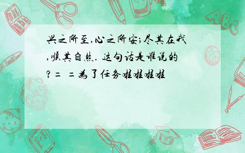 兴之所至,心之所安；尽其在我,顺其自然. 这句话是谁说的?= =为了任务啦啦啦啦