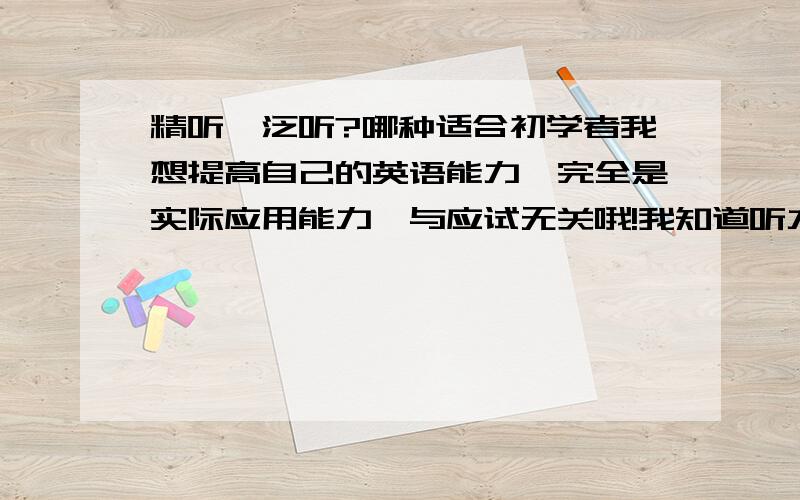 精听,泛听?哪种适合初学者我想提高自己的英语能力,完全是实际应用能力,与应试无关哦!我知道听力有分精听和泛听.我以前每天听CCTV9,有些效果,但是老是只能听懂一部分,听到的句子都是断