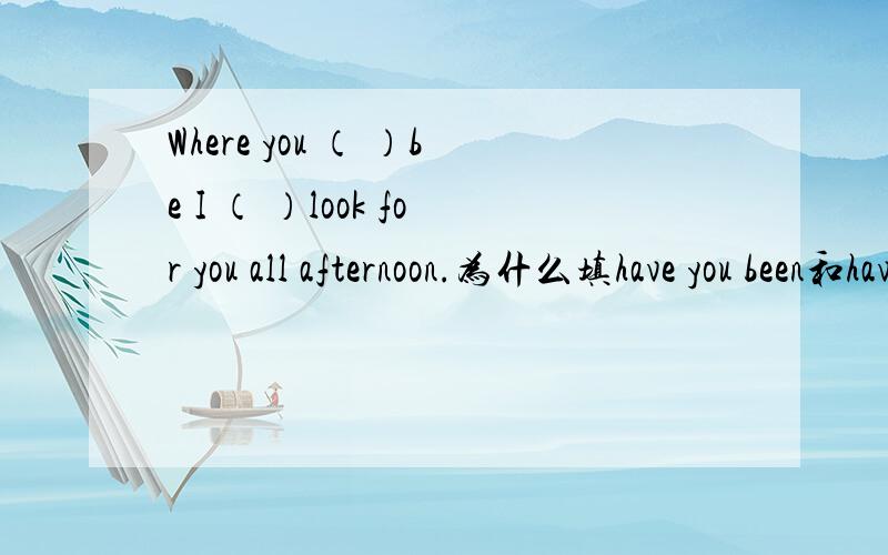 Where you （ ）be I （ ）look for you all afternoon.为什么填have you been和have been looking