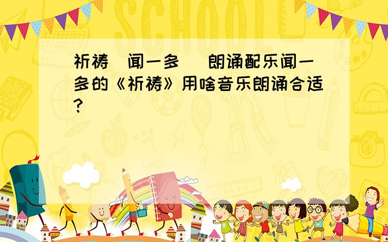 祈祷(闻一多) 朗诵配乐闻一多的《祈祷》用啥音乐朗诵合适?