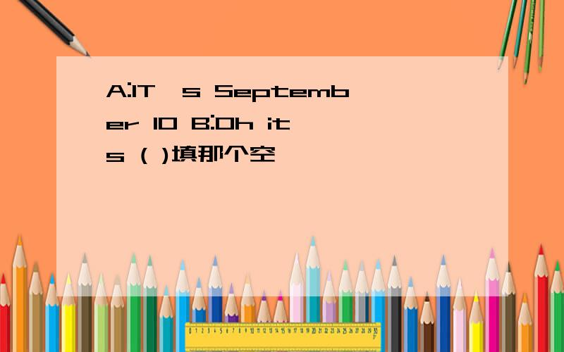 A:IT,s September 10 B:Oh it,s ( )填那个空