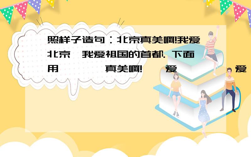 照样子造句：北京真美啊!我爱北京,我爱祖国的首都. 下面用————真美啊!——爱——,——爱——.小学二年级语文题.