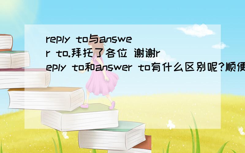 reply to与answer to.拜托了各位 谢谢reply to和answer to有什么区别呢?顺便把reply和answer的区别也说一下,总之就是这四个词的区别.（应该在什么样的地方用）