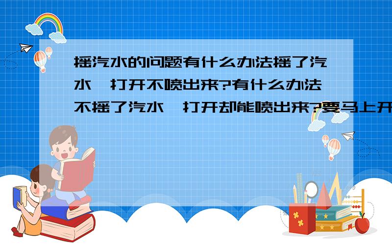 摇汽水的问题有什么办法摇了汽水`打开不喷出来?有什么办法不摇了汽水`打开却能喷出来?要马上开的