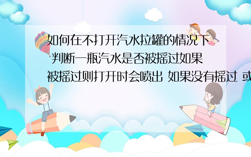 如何在不打开汽水拉罐的情况下 判断一瓶汽水是否被摇过如果被摇过则打开时会喷出 如果没有摇过 或者摇过过了很久则不会喷出 提问如何在不打开汽水罐的情况下知道他会不会喷出!