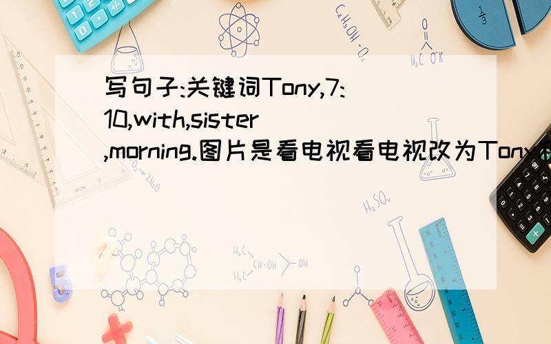 写句子:关键词Tony,7:10,with,sister,morning.图片是看电视看电视改为Tony和妹妹上学