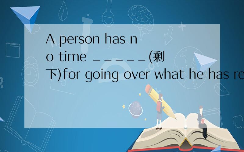 A person has no time _____(剩下)for going over what he has read填空、.
