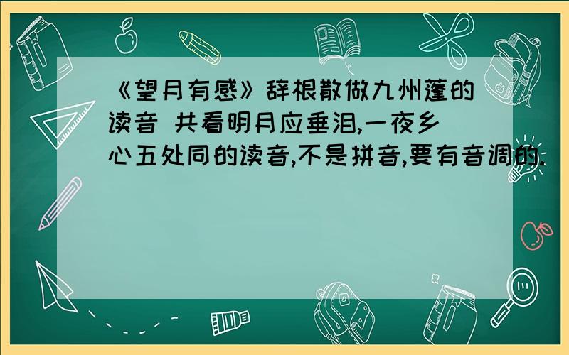 《望月有感》辞根散做九州蓬的读音 共看明月应垂泪,一夜乡心五处同的读音,不是拼音,要有音调的.