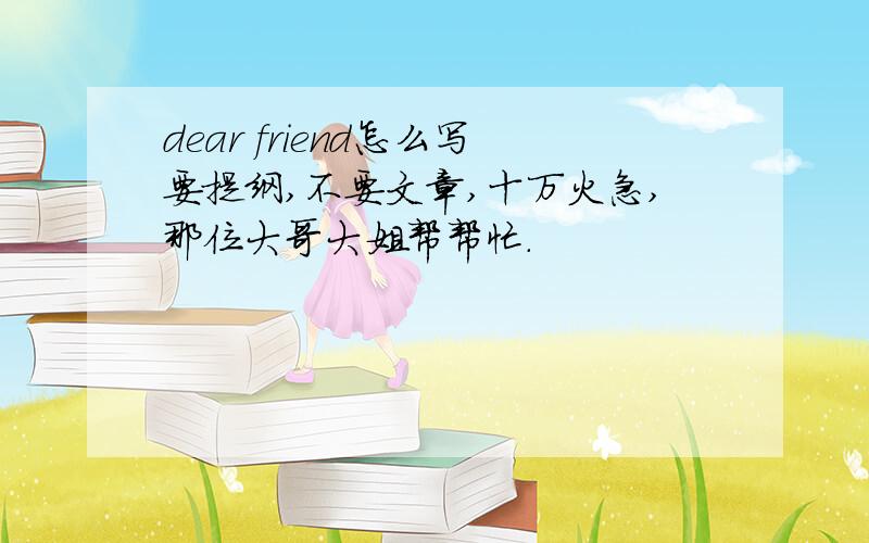 dear friend怎么写要提纲,不要文章,十万火急,那位大哥大姐帮帮忙.