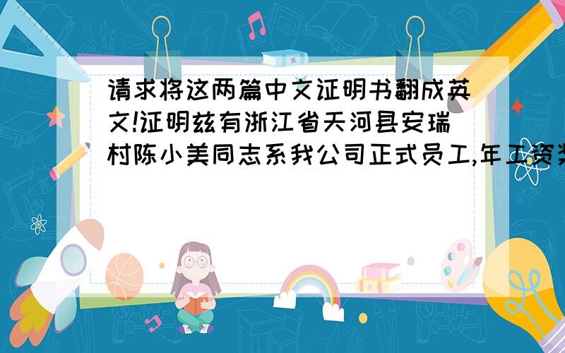 请求将这两篇中文证明书翻成英文!证明兹有浙江省天河县安瑞村陈小美同志系我公司正式员工,年工资奖金收入拾陆万元,以上情况属实,特此证明.二零一零年四月二日证明兹有浙江省天河县