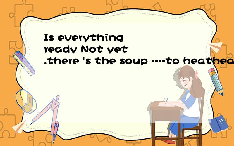 Is everything ready Not yet .there 's the soup ----to heatheatingheated