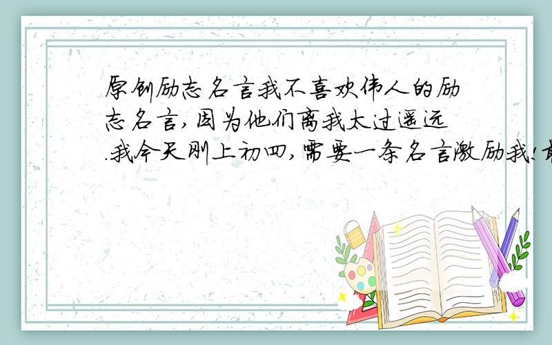 原创励志名言我不喜欢伟人的励志名言,因为他们离我太过遥远.我今天刚上初四,需要一条名言激励我!最好是有些震撼的!（注：中华人民共和国河南省濮阳市实验中学初四年级6班勿用,版权所