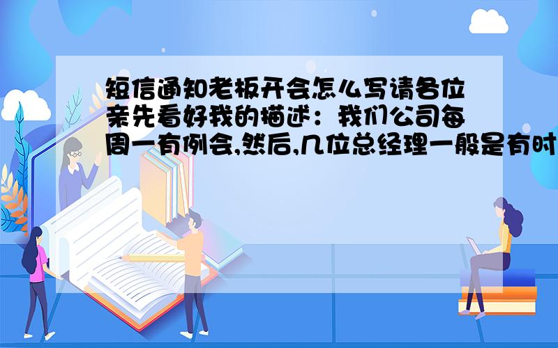 短信通知老板开会怎么写请各位亲先看好我的描述：我们公司每周一有例会,然后,几位总经理一般是有时出席有时不出席,原因是说没人通知他们都会忘了==领导让我以后周日下午发短信通知