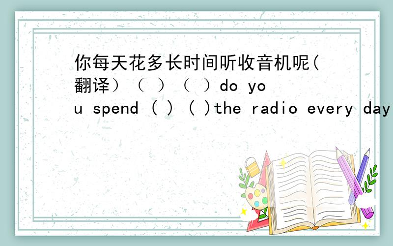 你每天花多长时间听收音机呢(翻译）（ ）（ ）do you spend ( ) ( )the radio every day