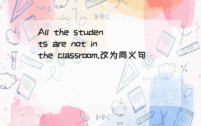 All the students are not in the classroom.改为同义句（）（）（）in the classroom.