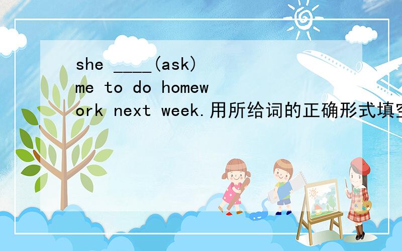 she ____(ask) me to do homework next week.用所给词的正确形式填空能不能用一般将来时和一般过去式？是她下周将要求我作家作还她要求我下周做作业？谢谢