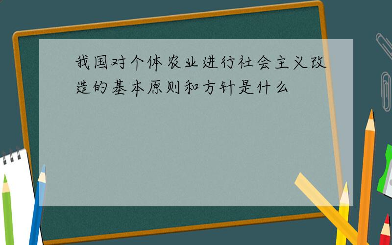 我国对个体农业进行社会主义改造的基本原则和方针是什么